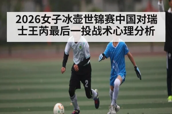 2026女子冰壶世锦赛中国对瑞士王芮最后一投战术心理分析